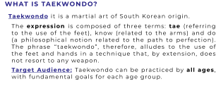 WHAT IS TAEKWONDO? The expression is composed of three terms: tae (referring to the use of the feet), know (related to the arms) and do (a philosophical notion related to the path to perfection). The phrase “taekwondo”, therefore, alludes to the use of the feet and hands in a technique that, by extension, does not resort to any weapon.   Taekwondo it is a martial art of South Korean origin. Target Audience: Taekwondo can be practiced by all ages, with fundamental goals for each age group.